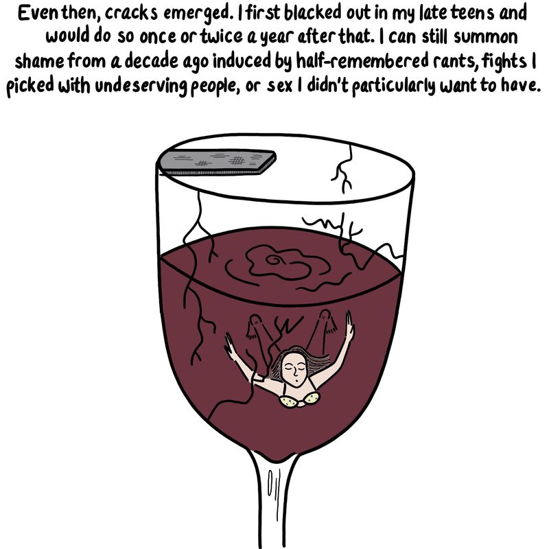 Woman swimming in the wine glass, which has cracks in the surface. Caption reads “Even then, cracks emerged. I first blacked out in my late teens and would do so once or twice a year after that. I can still summon shame from a decade ago induced by half-remembered rants, fights I picked with undeserving people, or sex I didn’t particularly want to have.”